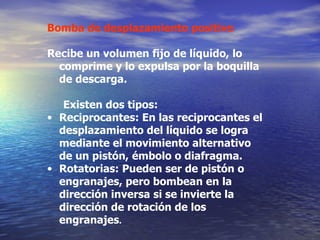 Bomba de desplazamiento positivo Recibe un volumen fijo de líquido, lo comprime y lo expulsa por la boquilla de descarga. Existen dos tipos: Reciprocantes: En las reciprocantes el desplazamiento del líquido se logra mediante el movimiento alternativo de un pistón, émbolo o diafragma.  Rotatorias: Pueden ser de pistón o engranajes, pero  bombea n  en la dirección inversa si se invierte la dirección de rotación de los engranajes .   