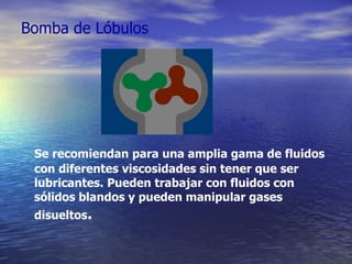 Bomba de Lóbulos Se recomiendan para una amplia gama de fluidos con diferentes viscosidades sin tener que ser lubricantes. Pueden trabajar con fluidos con sólidos blandos y pueden manipular gases disueltos . 