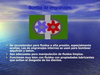 Bomba de engranajes Se recomiendan para fluidos a alta presión, especialmente aceites. Las de engranajes internos se usan para bombear alquitrán y betún. Son adecuadas para manipulación de fluidos limpios. Funcionan muy bien con fluidos con propiedades lubricantes que evitan el desgaste de los dientes. 