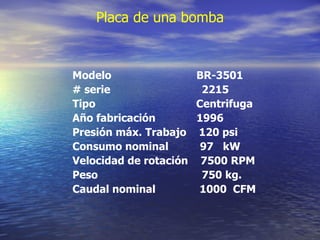 Placa de una bomba Modelo  BR-3501 # serie  2215 Tipo  Centrifuga Año fabricación  1996 Presión máx. Trabajo  120 psi Consumo nominal  97  kW Velocidad de rotación  7500 RPM Peso  750 kg. Caudal nominal  1000  CFM 