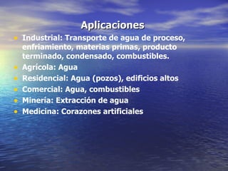 Aplicaciones  Industrial: Transporte de agua de proceso, enfriamiento, materias primas, producto terminado, condensado, combustibles. Agrícola: Agua Residencial: Agua (pozos), edificios altos Comercial: Agua, combustibles Minería: Extracción de agua Medicina: Corazones artificiales 