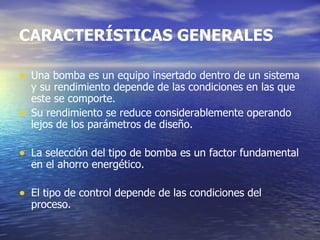Una bomba es un equipo insertado dentro de un sistema y su rendimiento depende de las condiciones en las que este se comporte.  Su rendimiento se reduce considerablemente operando lejos de los parámetros de diseño. La selección del tipo de bomba es un factor fundamental en el ahorro energético. El tipo de control depende de las condiciones del proceso.  CARACTERÍSTICAS GENERALES 