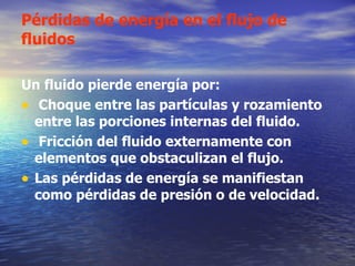 Pérdidas de energía en el flujo de fluidos Un fluido pierde energía por: Choque entre las partículas y rozamiento entre las porciones internas del fluido. Fricción del fluido externamente con elementos que obstaculizan el flujo. Las pérdidas de energía se manifiestan como pérdidas de presión o de velocidad. 
