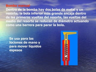 Bomba manual Dentro de la bomba hay dos bolas de metal y un resorte; la bola inferior más grande encaja dentro de las primeras vueltas del resorte, las vueltas del medio del resorte se reducen de diámetro actuando como una barrera para parar la bola. S e usa para las lociones de mano y para mover líquidos espesos 