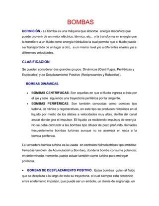        BOMBAS              <br />DEFINICIÓN.- La bomba es una máquina que absorbe  energía mecánica que puede provenir de un motor eléctrico, térmico, etc.,  y la transforma en energía que la transfiere a un fluido como energía hidráulica la cual permite que el fluido pueda ser transportado de un lugar a otro,  a un mismo nivel y/o a diferentes niveles y/o a diferentes velocidades.<br />CLASIFICACION<br />Se pueden considerar dos grandes grupos: Dinámicas (Centrífugas, Periféricas y Especiales) y de Desplazamiento Positivo (Reciprocantes y Rotatorias). <br />     BOMBAS DINÁMICAS. <br />BOMBAS CENTRIFUGAS. Son aquellas en que el fluido ingresa a ésta por el eje y sale  siguiendo una trayectoria periférica por la tangente. <br />BOMBAS PERIFÉRICAS. Son también conocidas como bombas tipo turbina, de vértice y regenerativas, en este tipo se producen remolinos en el líquido por medio de los álabes a velocidades muy altas, dentro del canal anular donde gira el impulsor. El líquido va recibiendo impulsos de energía  No se debe confundir a las bombas tipo difusor de pozo profundo, llamadas frecuentemente bombas turbinas aunque no se asemeja en nada a la bomba periférica. <br />La verdadera bomba turbina es la usada  en centrales hidroeléctricas tipo embalse llamadas también  de Acumulación y Bombeo, donde la bomba consume potencia; en determinado momento, puede actuar también como turbina para entregar potencia.<br />        BOMBAS DE DESPLAZAMIENTO POSITIVO.  Estas bombas  guían al fluido que se desplaza a lo largo de toda su trayectoria, el cual siempre está contenido entre el elemento impulsor, que puede ser un embolo, un diente de engranaje, un aspa, un tornillo, etc., y la carcasa o el cilindro. “El movimiento del desplazamiento positivo” consiste en el movimiento de un fluido causado por la disminución del volumen de una cámara.  Por consiguiente, en una máquina de desplazamiento positivo, el elemento que origina el intercambio de energía no tiene necesariamente movimiento alternativo (émbolo), sino que puede tener movimiento rotatorio (rotor).<br />Sin embargo, en las máquinas de desplazamiento positivo, tanto reciprocantes como rotatorias, siempre hay una cámara que aumenta de volumen (succión) y disminuye volumen (impulsión), por esto a éstas máquinas también se les denomina Volumétricas.<br />o       BOMBAS RECIPROCANTES.- Llamadas también alternativas, en estas máquinas, el elemento que proporciona la energía al fluido lo hace en forma lineal y alternativa.  La característica de funcionamiento es sencilla.<br />o      BOMBA ROTATORIA.- Llamadas también rotoestáticas, debido a que son máquinas de desplazamiento positivo, provistas de movimiento rotatorio, y son diferentes a las rotodinámicas. Estas bombas tienen muchas aplicaciones según el elemento impulsor. El fluido sale de la bomba en forma constante, puede manejar líquidos que contengan aire o vapor. Su principal aplicación es la de manejar líquidos altamente viscosos, lo que ninguna otra bomba puede realizar y hasta puede carecer de válvula de admisión de carga.<br /> <br />                USO DE LAS BOMBAS CENTRÍFUGAS<br />Las bombas centrífugas, debido a sus características, son las bombas que más se aplican en la industria. Las razones de estas preferencias son las siguientes: <br />Son aparatos giratorios. <br />No tienen órganos articulados y los mecanismos de acoplamiento son muy sencillos. <br />La impulsión eléctrica del motor que la mueve es bastante sencilla. <br />Para una operación definida, el gasto es constante y no se requiere dispositivo regulador. <br />Se adaptan con facilidad a muchas circunstancias. <br />Aparte de las ventajas ya enumeradas, se unen las siguientes ventajas económicas: <br />El precio de una bomba centrífuga es aproximadamente ¼ del precio de la bomba de émbolo equivalente. <br />El espacio requerido es aproximadamente 1/8 del de la bomba de émbolo equivalente. <br />El peso es muy pequeño y por lo tanto las cimentaciones también lo son. <br />El mantenimiento de una bomba centrífuga sólo se reduce a renovar el aceite de las chumaceras, los empaques del presa-estopa y el número de elementos a cambiar es muy pequeño. <br />Motor eléctrico<br />Motor eléctrico es una maquina que nos permite convertir una energía eléctrica en energía mecánica.<br />EL INVENTOR<br />Faraday, Michael (1791-1867),fue el que descubrió el principio de el motor eléctrico el descubrió la inducción. Inducción es la generación de una corriente eléctrica en un conductor en movimiento en el interior de un campo magnético físico. Apartir de ese descubrimiento se potencio el estudio sobre la electrónica. Para calcular la inducción magnetica se tiene que aplicar esta formula.<br />Funcionamiento<br />Las escobillas comunican la electricidad sobre el conmutador, y éste al del cable de cobre que genera un campo magnético. Que hace que el un lado del imán atraiga a la bobina de un lado y al mismo tiempo lo repela del otro. Cuando se tendría que quedar quieta, el conmutador hace que el flujo de la corriente sea el contrario con lo que la bobina que era atraída pasa a ser repelida y la que era repelida pasa a ser atraída. <br />Regla de la mano derecha: <br />Se colocan los dedos pulgar, índice y medio de la mano <br />derecha formando un triedro. Cuando los dedos índice y <br />medio apunten en las direcciones de la intensidad y el campo <br />magnético, respectivamente, el dedo pulgar nos señalará la <br />dirección y sentido de la fuerza. En el centro de la espira la <br />dirección del campo magnético es perpendicular al plano de <br />ésta, y en el sentido que nos señala el avance de un tornillo <br />que gire en el mismo sentido que la corriente en la espira. <br />EXPLICACIÓN<br />Una espira rectangular que mida a x b, es un campo <br />magnético uniforme. Al circular una corriente eléctrica, es <br />sometida a las acciones del campo magnético. La dirección y <br />el sentido de estas fuerzas, pueden saberse aplicando la regla <br />de la mano derecha.<br />Las que actuan sobre los lados a y a son iguales y opuestas y, <br />por tanto, se anulan los efectos. Pero las que actuan sobre los <br />lados b y b', aunque son iguales, no neutralizan sus efectos, <br />sino que son un par de fuerzas, por accióndel cual la espira <br />tiene un movimiento de rotación alrededor de su eje MM'.<br />El movimiento de rotación se detiene en el preciso momento en que el plano de la espira es perpendicular al campo, ya que en este instante las fuerzas F y F' se contrarrestan .<br />Los motores de coriente continua están fabricados para las tensiones normales de linea de 6, 9, 12, 24, 32, 110, 220 y 550.<br />Las velocidades normales a plena carga son:850, 1140, 1725 y 3500 r.p.m.<br />Componentes<br />Imanes, escobillas que van encima del conmutador, hilo de cobre, láminas superpuestas donde va enrollado el hilo, conmutador, eje de metal donde se coloca la bobina de hilo de cobre, carcasa donde se introducen todos los componentes.<br />Descripción<br />El imán del motor tiene forma de media luna, hay dos imanes uno en cada lado.<br />Las escobillas están colocadas en la base del motor y son de una mezcla de grafito y cobre, hay dos una de cada polo. Allí es donde hay que conectar la pila.<br />El hilo de cobre va enrollado sobre unas laminas superpuestas en forma de circulo dividido en tres partes. Todo ello forma el rotor.<br />Eje de metal de diferentes medidas dependiendo del motor.<br />La carcasa tiene forma de cilindro.<br />MOTOR DE CORIENTE ALTERNA<br />El motor de corriente alterna es muy diferente al motor de <br />corriente continua. Hay varios tipos de motores: Motores de <br />inducción, motores síncronos y motores de colector.<br />MOTORES DE INDUCCIÓN<br />Son motores de corriente alterna construidos por un devanado secundario.<br />Motores de inducción polifásicos.<br />El devanado primario de estos motores se conecta a una <br />corriente alterna trifasica.<br />Estos motores son empleados en las grandes potencias. Son <br />motores industriales que necesitan una gran cantidad de <br />corriente para el arranque. Y llevan circuitos integrados para <br />regular la toma de corriente de la linea y asi no generar <br />bajones de intensidad de la corriente.<br />Motores de inducción monofasicos.<br />Se conectan a la red monofasica pero no se produce un <br />campo giratorio, sino un campo alternativo fijo. Que necesita <br />de otro motor para ponerse en marcha.<br />Motores síncronos<br />Estos motores funcionan a una velocidad fija proporcional a la <br />frecuencia de la corriente alterna aplicada.<br />Algunos tipos de motor síncronos son los llamados “motores <br />de histéresis”. Que son empleados en lo relojes.<br />APLICACIONES<br />Los motores se pueden utilizar para muchas cosas:<br />Las aplicaciones para los motores normal mente son para los <br />electrodomésticos que requieren de grandes motores. Los <br />motores que se emplean para las lavadoras son los de <br />corriente alterna.<br />Los coches teledirigidos, las batidoras, los casetes, las<br />minicadenas, el motor de arranque del coche, los ascensores, <br />algunos tipos de trenes de elevación magnética, las <br />lavadoras, el ventilador del coche, en los mandos de la <br />playstation. Son algunos ejemplos de motores que nos <br />podemos encontrar<br />INTRODUCCIÓN<br />El mantenimiento no es una función quot;
misceláneaquot;
, produce un bien real, que puede resumirse en: capacidad de producir con calidad, seguridad y rentabilidad.<br />Para nadie es un secreto la exigencia que plantea una economía globalizada, mercados altamente competitivos y un entorno variable donde la velocidad de cambio sobrepasa en mucho nuestra capacidad de respuesta. En este panorama estamos inmersos y vale la pena considerar algunas posibilidades que siempre han estado pero ahora cobran mayor relevancia.<br />Particularmente, la imperativa necesidad de redimensionar la empresa implica para el mantenimiento, retos y oportunidades que merecen ser valorados.<br />Debido a que el ingreso siempre provino de la venta de un producto o servicio, esta visión primaria llevó la empresa a centrar sus esfuerzos de mejora, y con ello los recursos, en la función de producción. El mantenimiento fue quot;
un problemaquot;
 que surgió al querer producir continuamente, de ahí que fue visto como un mal necesario, una función subordinada a la producción cuya finalidad era reparar desperfectos en forma rápida y barata.<br />Sin embargo, sabemos que la curva de mejoras increméntales después de un largo período es difícilmente sensible, a esto se una la filosofía de calidad total, y todas las tendencias que trajo consigo que evidencian sino que requiere la integración del compromiso y esfuerzo de todas sus unidades. Esta realidad ha volcado la atención sobre un área relegada: el mantenimiento. Ahora bien, ¿cuál es la participación del mantenimiento en el éxito o fracaso de una empresa? Por estudios comprobados se sabe que incide en:<br />        Costos de producción.<br />        Calidad del producto servicio.<br />        Capacidad operacional (aspecto relevante dado el ligamen entre competitividad y por citar solo un ejemplo, el cumplimiento de plazos de entrega).<br />        Capacidad de respuesta de la empresa como un ente organizado e integrado: por ejemplo, al generar e implantar soluciones innovadoras y manejar oportuna y eficazmente situaciones de cambio.<br />        Seguridad e higiene industrial, y muy ligado a esto.<br />        Calidad de vida de los colaboradores de la empresa.<br />        Imagen y seguridad ambiental de la compañía.<br />Como se desprende de argumentos de tal peso, quot;
 El mantenimiento no es una función quot;
misceláneaquot;
, produce un bien real, que puede resumirse en: capacidad de producir con calidad, seguridad y rentabilidad. Ahora bien, ¿dónde y cómo empezar a potenciar a nuestro favor estas oportunidades? Quizá aquí pueda encontrar algunas pautas.<br />MANTENIMIENTO<br />La labor del departamento de mantenimiento, está relacionada muy estrechamente en la prevención de accidentes y lesiones en el trabajador ya que tiene la responsabilidad de mantener en buenas condiciones, la maquinaria y herramienta, equipo de trabajo, lo cual permite un mejor desenvolvimiento y seguridad evitando en parte riesgos en el área laboral.<br />Características del Personal de Mantenimiento<br />El personal que labora en el departamento de mantenimiento, se ha formado una imagen, como una persona tosca, uniforme sucio, lleno de grasa, mal hablado, lo cual ha traído como consecuencia problemas en la comunicación entre las áreas operativas y este departamento y un más concepto de la imagen generando poca confianza.<br />Breve Historia de la Organización del Mantenimiento<br />La necesidad de organizar adecuadamente el servicio de mantenimiento con la introducción de programas de mantenimiento preventivo y el control del mantenimiento correctivo hace ya varias décadas en base, fundamentalmente, al objetivo de optimizar la disponibilidad de los equipos productores.<br />Posteriormente, la necesidad de minimizar los costos propios de mantenimiento acentúa esta necesidad de organización mediante la introducción de controles adecuados de costos.<br />Más recientemente, la exigencia a que la industria está sometida de optimizar todos sus aspectos, tanto de costos, como de calidad, como de cambio rápido de producto, conduce a la necesidad de analizar de forma sistemática las mejoras que pueden ser introducidas en la gestión, tanto técnica como económica del mantenimiento. Es la filosofía de la terotecnología. Todo ello ha llevado a la necesidad de manejar desde el mantenimiento una gran cantidad de información.<br />Objetivos del Mantenimiento<br />El diseño e implementación de cualquier sistema organizativo y su posterior informatización debe siempre tener presente que está al servicio de unos determinados objetivos. Cualquier sofisticación del sistema debe ser contemplada con gran prudencia en evitar, precisamente, de que se enmascaren dichos objetivos o se dificulte su consecución.<br />En el caso del mantenimiento su organización e información debe estar encaminada a la permanente consecución de los siguientes objetivos<br />           Optimización de la disponibilidad del equipo productivo.<br />           Disminución de los costos de mantenimiento.<br />           Optimización de los recursos humanos.<br />           Maximización de la vida de la máquina.<br />Criterios de la Gestión del Mantenimiento<br /> Para ver el gráfico seleccione la opción quot;
Descargarquot;
<br /> Mantenimiento<br />Es un servicio que agrupa una serie de actividades cuya ejecución permite alcanzar un mayor grado de confiabilidad en los equipos, máquinas, construcciones civiles, instalaciones.<br />Objetivos del Mantenimiento<br />           Evitar, reducir, y en su caso, reparar, las fallas sobre los bienes precitados.<br />           Disminuir la gravedad de las fallas que no se lleguen a evitar.<br />           Evitar detenciones inútiles o para de máquinas.<br />           Evitar accidentes.<br />           Evitar incidentes y aumentar la seguridad para las personas.<br />           Conservar los bienes productivos en condiciones seguras y preestablecidas de operación.<br />           Balancear el costo de mantenimiento con el correspondiente al lucro cesante.<br />           Alcanzar o prolongar la vida útil de los bienes.<br />El mantenimiento adecuado, tiende a prolongar la vida útil de los bienes, a obtener un rendimiento aceptable de los mismos durante más tiempo y a reducir el número de fallas.<br />Decimos que algo falla cuando deja de brindarnos el servicio que debía darnos o cuando aparecen efectos indeseables, según las especificaciones de diseño con las que fue construido o instalado el bien en cuestión.<br />Clasificación de las Fallas<br /> Para ver el gráfico seleccione la opción quot;
Descargarquot;
<br /> Fallas Tempranas<br />Ocurren al principio de la vida útil y constituyen un porcentaje pequeño del total de fallas. Pueden ser causadas por problemas de materiales, de diseño o de montaje.<br />Fallas adultas<br />Son las fallas que presentan mayor frecuencia durante la vida útil. Son derivadas de las condiciones de operación y se presentan más lentamente que las anteriores (suciedad en un filtro de aire, cambios de rodamientos de una máquina, etc.).<br />Fallas tardías<br />Representan una pequeña fracción de las fallas totales, aparecen en forma lenta y ocurren en la etapa final de la vida del bien (envejecimiento de la aislación de un pequeño motor eléctrico, perdida de flujo luminoso de una lampara, etc.<br />Tipos de Mantenimiento<br /> Para ver el gráfico seleccione la opción quot;
Descargarquot;
<br /> Mantenimiento para Usuario<br />En este tipo de mantenimiento se responsabiliza del primer nivel de mantenimiento a los propios operarios de máquinas.<br />Es trabajo del departamento de mantenimiento delimitar hasta donde se debe formar y orientar al personal, para que las intervenciones efectuadas por ellos sean eficaces.<br />Mantenimiento correctivo<br />Es aquel que se ocupa de la reparacion una vez se ha producido el fallo y el paro súbito de la máquina o instalación. Dentro de este tipo de mantenimiento podríamos contemplar dos tipos de enfoques:<br />Mantenimiento paliativo o de campo (de arreglo)<br />Este se encarga de la reposición del funcionamiento, aunque no quede eliminada la fuente que provoco la falla.<br />Mantenimiento curativo (de reparación)<br />Este se encarga de la reparación propiamente pero eliminando las causas que han producido la falla.<br />Suelen tener un almacén de recambio, sin control, de algunas cosas hay demasiado y de otras quizás de más influencia no hay piezas, por lo tanto es caro y con un alto riesgo de falla.<br />Mientras se prioriza la reparación sobre la gestión, no se puede prever, analizar, planificar, controlar, rebajar costos.<br />Conclusiones<br />La principal función de una gestión adecuada del mantenimiento consiste en rebajar el correctivo hasta el nivel óptimo de rentabilidad para la empresa.<br />El correctivo no se puede eliminar en su totalidad por lo tanto una gestión correcta extraerá conclusiones de cada parada e intentará realizar la reparacion de manera definitiva ya sea en el mismo momento o programado un paro, para que esa falla no se repita.<br />Es importante tener en cuenta en el análisis de la política de mantenimiento a implementar, que en algunas máquinas o instalaciones el correctivo será el sistema más rentable.<br />Historia<br />A finales del siglo XVIII y comienzo del siglo XIXI durante la revolución industrial, con las primeras máquinas se iniciaron los trabajos de reparacion, el inicio de los conceptos de competitividad de costos, planteo en las grandes empresas, las primeras preocupaciones hacia las fallas o paro que se producían en la producción. Hacia los años 20 ya aparecen las primeras estadisticas sobre tasas de falla en motores y equipos de aviacion.<br />Ventajas<br />           Si el equipo esta preparado la intervención en el fallo es rápida y la reposición en la mayoría de los casos será con el mínimo tiempo.<br />           No se necesita una infraestructura excesiva, un grupo de operarios competentes será suficiente, por lo tanto el costo de mano de obra será mínimo, será más prioritaria la experiencia y la pericia de los operarios, que la capacidad de análisis o de estudio del tipo de problema que se produzca.<br />           Es rentable en equipos que no intervienen de manera instantanea en la producción, donde la implantacion de otro sistema resultaría poco económico.<br />Desventajas<br />           Se producen paradas y daños imprevisibles en la produccion que afectan a la planifiacion de manera incontrolada.<br />           Se cuele producir una baja calidad en las reparaciones debido a la rapidez en la intervención, y a la prioridad de reponer antes que reparar definitivamente, por lo que produce un hábito a trabajar defectuosamente, sensación de insatisfacción e impotencia, ya que este tipo de intervenciones a menudo generan otras al cabo del tiempo por mala reparación por lo tanto será muy difícil romper con esta inercia.<br />Mantenimiento Preventivo<br />Este tipo de mantenimiento surge de la necesidad de rebajar el correctivo y todo lo que representa. Pretende reducir la reparación mediante una rutina de inspecciones periodicas y la renovación de los elementos dañados, si la segunda y tercera no se realizan, la tercera es inevitable.<br />Historia:<br />Durante la segunda guerra mundial, el mantenimiento tiene un desarrollo importante debido a las aplicaciones militares, en esta evolución el mantenimiento preventivo consiste en la inspección de los aviones an tes de cada vuelo y en el cambio de algunos componentes en función del número de horas de funcionamiento.<br />Caracteristicas:<br />Basicamente consiste en programar revisiones de los equipos, apoyandose en el conocimiento de la máquina en base a la experiencia y los hist´ricos obtenidos de las mismas. Se confecciona un plan de mantenimiento para cada máquina, donde se realizaran las acciones necesarias, engrasan, cambian correas, desmontaje, limpieza, etc.<br />Ventajas:<br />        Se se hace correctamente, exige un conocimiento de las máquinas y un tratamiento de los históricos que ayudará en gran medida a controlar la maquinaria e instalaciones.<br />        El cuidado periódico conlleva un estudio óptimo de conservación con la que es indispensable una aplicación eficaz para contribuir a un correcto sistema de calidad y a la mejora de los contínuos.<br />        Reducción del correctivo representará una reducción de costos de producción y un aumento de la disponibilidad, esto posibilita una planificación de los trabajos del departamento de mantenimiento, así como una previsión de l.los recambios o medios necesarios.<br />        Se concreta de mutuo acuerdo el mejor momento para realizar el paro de las instalaciones con producción.<br />Desventajes:<br />        Representa una inversión inicial en infraestructura y mano de obra. El desarrollo de planes de mantenimiento se debe realizar por tecnicos especializados.<br />        Si no se hace un correcto análisis del nivel de mantenimiento preventiventivo, se puede sobrecargar el costo de mantenimiento sin mejoras sustanciales en la disponibilidad.<br />        Los trabajos rutinarios cuando se prolongan en el tiempo produce falta de motivación en el personal, por lo que se deberan crear sitemas imaginativos para convertir un trabajo repetitivo en un trabajo que genere satisfacción y compromiso, la implicación de los operarios de preventivo es indispensable para el éxito del plan.<br />Mantenimiento Predictivo<br />Este tipo de mantenimiento se basa en predecir la falla antes de que esta se produzca. Se trata de conseguir adelantarse a la falla o al momento en que el equipo o elemento deja de trabajar en sus condiciones óptimas. Para conseguir esto se utilizan herramientas y técnicas de monitores de parametros físicos.<br />Historia<br />Durante los años 60 se inician técnicas de verificación mecánica a través del análisis de vibraciones y ruidos si los primeros equipos analizadores de espectro de vibraciones mediante la FFT (Transformada rápida de Fouries), fuerón creados por Bruel Kjaer.<br />Ventajas<br />           La intervención en el equipo o cambio de un elemento.<br />           Nos obliga a dominar el proceso y a tener unos datos técnicos, que nos comprometerá con un método cientifico de trabajo riguroso y objetivo.<br />Desventajas<br />           La implantancion de un sistema de este tipo requiere una inversion inicial imoprtante, los equipos y los analizadores de vibraciones tienen un costo elevado. De la misma manera se debe destinar un personal a realizar la lectura periodica de datos.<br />           Se debe tener un personal que sea capaz de interpretar los datos que generan los equipos y tomar conclusiones en base a ellos, trabajo que requiere un conocimiento técnico elevado de la aplicación.<br />           Por todo ello la implantación de este sistema se justifica en máquina o instalaciones donde los paros intempestivos ocacionan grandes pérdidas, donde las paradas innecesarias ocacionen grandes costos.<br />Mantenimiento Productivo Total (T.P.M.)<br />Mantenimiento productivo total es la traducción de TPM (Total Productive Maintenance). El TPM es el sistema Japonés de mantenimiento industrial la letra M representa acciones de MANAGEMENT y Mantenimiento. Es un enfoque de realizar actividades de dirección y transformación de empresa. La letra P está vinculada a la palabra quot;
Productivoquot;
 o quot;
Productividadquot;
 de equipos pero hemos considerado que se puede asociar a un término con una visión más amplia como quot;
Perfeccionamientoquot;
 la letra T de la palabra quot;
Totalquot;
 se interpresta como quot;
Todas las actividades que realizan todas las personas que trabajan en la empresaquot;
<br />Definición<br />Es un sistema de organización donde la responsabilidad no recae sólo en el departamento de mantenimiento sino en toda la estructura de la empresa quot;
El buen funcionamiento de las máquinas o instalaciones depende y es responsabilidad de todosquot;
.<br />Objetivo<br />El sistema esta orientado a lograr:<br />           Cero accidentes<br />           Cero defectos.<br />           Cero fallas.<br />Historia<br />Este sistema nace en Japón, fue desarrollado por primera vez en 1969 en la empresa japonesa Nippondenso del grupo Toyota y de extiende por Japón durante los 70, se inicia su implementación fuera de Japón a partir de los 80.<br />Ventajas<br />           Al integrar a toda la organización en los trabajos de mantenimiento se consigue un resultado final más enriquecido y participativo.<br />           El concepto está unido con la idea de calidad total y mejora continua.<br />Desventajas<br />           Se requiere un cambio de cultura general, para que tenga éxito este cambio, no puede ser introducido por imposición, requiere el convencimiento por parte de todos los componentes de la organización de que es un beneficio para todos.<br />           La inversión en formación y cambios generales en la organización es costosa. El proceso de implementación requiere de varios años.<br />Conceptos Generales de Solución de Problemas<br /> Para ver el gráfico seleccione la opción quot;
Descargarquot;
<br /> Método Implementación Gestión Mantenimiento<br />Analisis situación actual<br />¯<br />definir política de mantenimiento<br />¯<br />establecer y definir grupo piloto para realización de pruebas<br />¯<br />recopilar y ordenar datos grupo piloto<br />¯<br />procesar información<br />¯<br />analizar resultados<br />¯<br />readaptación del sistema<br />mejora continua<br />¯<br />ampliar gestión o más grupo<br />Organigrama del Departamento de Mantenimiento<br />(Hospital Central de Maracay)<br /> Gerencia de Infraestructura y Mantenimiento<br />Se encarga de llevar el control sistemático de todas las operaciones realizadas por el personal directo del departamento encargado del funcionamiento a cabalidad del Hospital Central de Maracay.<br />Mantenimiento de infraestructura<br />Este departamento tiene como finalidad primordial supervisar, coordinar y cumplir a cabalidad con todas las necesidades que se presenten en el Hospital Central existe actualmente ciertas áreas fundamentales para realizar todas las actividades que junto al personal y al jefe de mantenimiento ejecutan un buen trabajo, las áreas son: Pintura, mecanica, herrería, carpintería, refrigelación, electricidad, albañilería y plomería.<br />Electromedicina<br />Departamento que se encarga de las reparaciones de los equipos médicos y quirúrgicos.<br />CONCLUSIONES<br />El mantenimiento de equipos, infraestructuras, herramientas, maquinaria, etc. representa una inversión que a mediano y largo plazo acarreará ganancias no sólo para el empresario quien a quien esta inversión se le revertirá en mejoras en su producción, sino también el ahorro que representa tener un trabajadores sanos e índices de accidentalidad bajos.<br />El mantenimiento representa un arma importante en seguridad laboral, ya que un gran porcentaje de accidentes son causados por desperfectos en los equipos que pueden ser prevenidos. También el mantener las áreas y ambientes de trabajo con adecuado orden, limpieza, iluminación, etc. es parte del mantenimiento preventivo de los sitios de trabajo.<br />El mantenimiento no solo debe ser realizado por el departamento encargado de esto. El trabajador debe ser concientizado a mantener en buenas condiciones los equipos, herramienta, maquinarias, esto permitirá mayor responsabilidad del trabajador y prevención de accidentes.<br />BIBLIOGRAFÍA<br />http://www.amtce.com.mx/config.<br />http://www.mantenimiento/mundial.<br />Grimaldi-Simonds. La Seguridad Industrial Su Administración. Alfaomoga México 1985.<br />D. Keith Denton. Seguridad Industrial. Mc Graw-Hill. 1984. México.<br />www.mantencion.htm.<br />www.mantenimientos.htm.<br />www.google.com.<br />La empresa se fundado en el año de 1981 comenzando<br />QUIÉNES SOMOS <br />Somos un grupo de profesionales establecidos desde el año 1988, empeñados en brindar ayuda en el área técnica para contribuir al desarrollo de empresas de diferentes sectores y al usuario final. Importamos y comercializamos productos de los EE.UU., Brasil, Alemania y Austria, contamos con una gran variedad de materiales y repuestos de la mejor calidad, ya que es nuestra responsabilidad responder a la confianza depositada por todos nuestros clientes otorgándoles la seguridad de que nos manejamos dentro del concepto de calidad total. <br />MISIÓN<br />Llegar al universo de talleres y empresas dedicadas al rebobinaje y mantenimiento de motores eléctricos, alternadores, generadores, transformadores, bombas de agua, electrodomésticos y herramientas eléctricas, en todo el territorio nacional, con materiales de la más alta calidad, que garanticen a los industriales y clientes en general, el buen funcionamiento de sus maquinarias entregadas a la reparación. <br />VISIÓN<br />Contribuir al desarrollo del sector industrial, aumentando la gama de productos empleados en la reparación de motores de todo tipo de maquinarias, los cuales van a satisfacer todas las necesidades de nuestros clientes a nivel nacional e internacional. Y cumpliendo con todas las normas de calidad que la sociedad requiere para cumplir con una excelente atención. <br />FORTALEZA <br />Somos una empresa que selecciona los productos ofrecidos de manera estricta, tomando en cuenta la importancia de reemplazar las partes de la maquinaria averiada con materiales que superen la calidad de origen y así garantizar la reparación de la misma. Nuestro ofrecimiento de excelente control de calidad de los productos, se basa en los años de experiencia adquiridos en uno de los talleres más importantes de Guayaquil, como es el Taller de JULIO A. MOSQUERA DUQUE, uno de los pioneros en la reparación de motores, cuyo servicio se extendió en todo el Ecuador. Quedamos a su entera disposición, esperando que la presente tenga una acogida favorable y contar con la oportunidad de mostrarle nuestra eficiencia y profesionalismo, y así sumarlo a nuestra extensa lista de empresas, industrias y talleres que a través de los 21 años de experiencia, han depositado su confianza en SEM.<br />Alambre<br />De Wikipedia, la enciclopedia libre<br />Saltar a navegación, búsqueda<br />Alambre de espino.<br />Alambre de cobre. Cable eléctrico.<br />Se denomina alambre a todo tipo de hilo delgado que se obtiene por estiramiento de los diferentes metales de acuerdo a la propiedad de ductilidad que poseen los mismos. Los principales metales para la producción de alambre son: hierro, cobre, latón, plata, aluminio, entre otros. Sin embargo, antiguamente se llamaba alambre al cobre y sus aleaciones bronce y latón.<br />Contenido<br />[ocultar]<br />    * 1 Historia<br />    * 2 Características, usos y tratamientos<br />    * 3 Como hilo de cobre esmaltado<br />          o 3.1 Coberturas<br />    * 4 Tipos y aplicaciones<br />    * 5 Véase también<br />    * 6 Enlaces externos<br />Historia [editar]<br />El alambre se emplea desde muchos siglos antes de nuestra era. El procedimiento de fabricación más antiguo consistía en batir láminas de metal hasta darles el espesor requerido, y cortalas luego en tiras estrechas que se redondeaban a golpes de martillo para convertirlas en alambre. Dicho procedimiento se aplicó hasta mediados del siglo XIV. Sin embargo, en excavaciones arqueológicas se han encontrado alambres de latón, de hace más de 2000 años, que al ser examinados presentaron indicios de que su fabricación podría atribuirse al procedimiento de la hilera. Hilera es una plancha de metal, que posee varios agujeros de distintos diametros. Al metal que se quiere convertir en alambre se le da primero la forma de una barra, y después se adelgaza y se saca punta a uno de los extremos de la barra para pasarla sucesivamente por los distintos agujeros de la hilera, de mayor a menor, hasta que la barra de metal quede convertida en alambre del grosor deseado. En Inglaterra se empezaron a producir alambres con la ayuda de maquinarias a mediados del siglo XIX. En esta clase de máquinas, muy perfeccionadas posteriormente, basadas en el principio de la hilera, todas las operaciones son mecánicas y sustituyen con admirable rapidez y rendimiento el antiguo trabajo manual.<br />Características, usos y tratamientos [editar]<br />Hay muchos tipos y calidades de alambre de acuerdo con las aplicaciones que tengan. Asimismo el diámetro del alambre es muy variable y no hay un límite exacto cuando un hilo pasa a denominarse varilla o barra en vez de alambre. La principal característica del alambre es que permite enrollarse en rollos o bobinas de diferentes longitudes que facilitan su manipulación y transporte.<br />El alambre de cobre se utiliza básicamente para fabricar cables eléctricos, así que el alambre más usado industrialmente es el que se hace de acero y de acero inoxidable.<br />El alambre normal de acero suele tener un tratamiento superficial de galvanizado para protegerla de la oxidación y corrosión y también hay alambre endurecido con proceso de temple.<br />Como hilo de cobre esmaltado [editar]<br />En el alambre de hilo de cobre esmaltado, el cobre es trefilado en frío y tiene una pureza del 99% (cobre electrolítico, norma UNE 20 003) y el esmalte es resinoso (poliuretano modificado con poliéster, poliuretano, poliesteramida-theic, poliesteremida-theic Amida-Imida) lo que le da al aislamiento eléctrico posibilidades de mejorar algunas características (normas UNE EN 60317-20,-8,-13,-35,-38).<br />Coberturas [editar]<br />Existen varios tipos de coberturas para el alambre, algunas dan resistencias altas a la temperatura (hasta 200 ºC, índice de temperatura a 20.000 horas CEI-IEC-172), otras dan alta flexibilidad sin quebrar en curvaturas con diámetros pequeños, otras son dotadas de colas que al calentarse (poliamida termoadherente), unen un alambre a otro sin perder el aislamiento y forman un paquete rígido aunque los bobinados queden expuestos a la vista (yoke o yugo de tubo de TV, bobinas deflectoras TV), existen también coberturas de esmalte resistentes al exafluorocarbono (freón) usado frecuentemente como gas circulante en compresores de refrigeradores, neveras, frigoríficos, heladeras, acondicionadores de aire, y como disolvente y limpiador industrial.<br />Recientemente y para suplir con éxito al rubro electricidad liviana embarcada especialmente para uso aeronaval se desarrollaron los hilos de aluminio esmaltados, con pérdidas eléctricas mayores pero que bajan el peso a la mitad para la misma potencia requerida.<br />Tipos y aplicaciones [editar]<br />Entre las aplicaciones más importantes de alambre de acero destacan las siguientes:<br />Muelles de tracción.<br />Alambrada defensiva.<br />    * Muelles y resortes<br />    * Alambrados espinados de fincas y edificios<br />    * Vallado formando mallas de fincas y edificios<br />    * Cables de aceros para sujetar elementos sometidos a tracción (ascensores,grúas, etc)<br />    * Alambre recocido para usos varios, para facilitar su manipulación<br />    * Alambre corrugado para fabricar elementos forjados de la construcción<br />    * Alambre cromado o galvanizado para aplicaciones a la intemperie<br />Servicios <br />Rebobinado de motores. <br />Rebobinado de motores<br /> <br />Rebobinado de motores de media y baja tensión, utilizando materiales y procesos de calidad, correctamente aislados y megados usando el criterio del índice de polarización. <br /> <br /> <br /> <br />Rebobinado de transformadores<br />Rebobinado de transformadores<br /> <br /> <br />Construcción y rebobinado de transformadores y autotransformadores de media y baja tensión, utilizando materiales y procesos de calidad.<br /> <br /> <br /> <br />Montaje y mantenimiento de tableros de control<br />Mantenimiento y construcción de todo tipo de tableros de control.<br /> <br />Tableros de control<br />Análisis de Vibración y Balanceo Dinámico<br />Pinturas aislantes<br /> <br />Análisis de vibración y balanceo dinámico de cualquier tipo de maquinaria rotativa (Visitas de campo), empleando el DIGIVIBE MX que integra las señales de 2 sensores de vibración con la señal de un sensor láser con el fin de facilitar el balanceo dinámico tanto en un plano como en dos, con la precisión y exactitud propia de un equipo digital.<br />Barnices al horno y al frío<br />Tarjetas reguladoras de voltaje.<br />Elaboramos tarjetas reguladoras de voltaje para distintos tipos de generadores eléctricos. Como también ofrecemos tarjetas importadas.<br /> <br />Tarjetas elaboradas<br />Tarjetas importadas<br />Productos <br />Alambre esmaltado de cobre. <br />Alambre Esmaltado de Cobre.<br />Alambre esmaltado de cobre disponible en calibres de 10-20 AWG con las siguientes características: <br />Clase térmica entre valores  ≥ 200 ºC<br />Resistentes a sobrecargas y a la abrasión<br />Alta rigidez dieléctrica en la humedad<br />Resistencia al flujo termoplástico<br />Resistencia a solventes y aceites <br />Balanza electrónica.<br /> <br /> <br /> <br />Aislantes<br />Entre algunas de las gamas más utilizadas de aislantes tenemos: papel aislante, barnices, cintas, reatas y espaguetis.<br />Papel Aislante.<br />Papel Aislante.<br />Entre los papeles aislantes más utilizados tenemos:<br />Nomex (Isonom NMN 0881 0.15mm)<br />Milarbon (Isopan PM50)<br />Mylar (FILM Poliester EM6 0.125mm)<br />DMD (Voltaflex F 0.28mm)<br /> <br /> <br /> <br />Con clase de aislamientos  By F con rangos de operación entre 220-1000v y entre 130◦C-150◦C.<br />Barnices al horno y al frío.<br />Pinturas aislantes<br /> <br />Barnices y pinturas  aislantes con propiedades térmicas del orden de 250 grados, Clase F de asilamiento y rigidez dieléctrica superiores a  los 1200V/ml, para aplicaciones que requieren alta temperatura con secados al horno o al frío (Air Drying Varnish ) entre los que se tiene:<br />Barnices al horno y al frío<br />Barniz epoxico <br />Pinturas aislantes<br />Barnices al horno y al frío<br />En marcas prestigiosas como: <br />Dolph’s<br />Sprayon <br />Weg <br />Satyas<br />Cintas y reatas<br />Cintas y reatas<br />En la gama de Cintas aislantes tenemos:<br />3M<br />fibra de vidrio<br />Masking<br />Cambray<br />Filamento<br />Kapton<br /> <br /> <br /> <br /> <br /> <br /> <br /> <br />Reatas de algodón y polyester de 10, 15, 20 mm y piolas de amarre de polyester y nylon de 5,10 y 15 mm.<br />Reatas<br />Piolas de amarre<br />Espaguetis.<br />Espaguetis<br />Espaguetis de algodón y de fibra de vidrio resistentes al fuego, disponibles en calibres desde 2-23 AWG.<br />Laminaciones(Chapas de hierro Silicio)<br />Laminaciones<br />Laminaciones de hierro Silicio para transformadores en varios tamaños, con ancho de la ventana útil entre 25mm hasta 50mm y espesor de 1mm.<br />Instrumentos Erbessd<br />Instrumentos Erbessd<br />Distribución de instrumentos Erbessd, tecnología mexicana aplicada al análisis avanzado de vibración y balanceo dinámico en 1 y 2 planos<br /> <br />Descargar pdf.<br />Cables de salida de temperatura<br />Cables de Salida de Temperatura<br />Cable térmico para conexiones con excelentes  propiedades térmicas en el orden de los 150 grados centígrados disponible en calibres desde 4-18 AWG.<br />Materiales para control.<br />Materiales para control.<br /> <br />También ofrece materiales eléctricos de control bajo pedido a precios accesibles como:<br />Breakers<br />Contactores<br />Térmicos<br />Pulsantes, selectores, luz pilotos, etc.<br />Motores<br />Variadores de frecuencia <br />PLC’s <br /> <br /> <br /> <br /> <br /> <br /> <br /> <br /> <br /> <br /> <br />Otros Productos<br />Condensadores<br />Además disponemos de accesorios para motores como condensadores 110/220V  de arranque para con rangos de capacitancia entre 100-600µf  y de funcionamiento continuo entre 10-65 µf para voltaje máximo de 400 V.<br /> <br /> <br />Ventiladores, Centrífugos y Platineras<br />También se tiene ventiladores, centrífugos y platineras en la marca Weg. <br />    * Alambre especial lubricado para formar bobinas de gran tamaño<br />    * Alambre endurecida de alto contenido en carbono<br />    * Alambre de acero inoxidable par aplicaciones especiales<br />El 20 de Abril de 1.977 nace Industria de Sistemas Eléctricos “Inselec” Cia. Ltda., bajo la Gerencia General del Sr. Wilson Vásconez León, quien buscaba cubrir las necesidades de la industria local y nacional con productos eléctricos industriales, que tanto por su calidad como por precios competitivos aporten a la solución de los requerimientos de éste importante sector.<br />En la actualidad Industria de Sistemas Eléctricos Inselec Cia. Ltda. comercializa más de 3.300 items de los mejores productos eléctricos y de automatización industrial, importados desde: EE.UU, Brasil, Colombia, España, Alemania, Corea, Taiwán, etc., con la representación exclusiva en el país de afamadas marcas mundiales.<br />Su línea de fabricación con su linea de productos Beaucoup comprende productos metal-mecánicos tales como: Racks para Equipos de Computación y Telecomunicaciones, Tableros Eléctricos de Distribución, Control, Transferencia, Gabinetes para uso eléctrico, Electrocanales, entre otros, fabricados bajo los principios de normas internacionales.<br />BENEFICIOS DE SUS CLIENTES<br />MEJORAS EN ATENCION Y SERVICIOS Y PRECIOS JUSTOS<br />Para mejorar el servicio de atención al cliente se creo el C.A.C. (Centro de Atención al Cliente), departamento que se encarga de tomar todos los requerimientos, sugerencias y de ser el caso hasta los reclamos del cliente, prestando una atención cordial, oportuna y eficaz.<br />Contamos con una flota de vehículos, debidamente equipados y destinados a las entregas de mercaderías a domicilio<br />Mantenemos una interesante cartera de clientes fieles a INSELEC CIA.LTDA, que gozan de descuentos, incentivos, promociones y un plan de crédito bien estructurado, habiendo difundido, durante este año, entre la gama de nuestros distribuidores, la promoción de viajes al exterior, de acuerdo al detalle que se indica en la pagina de promociones<br />El mercado está debidamente atendido a través del abanico de distribuidores ubicados estratégicamente en todas las provincias del país, a más de que están totalmente informados de la gran variedad de nuestros productos por las listas de precios, catálogos y hojas volantes que siempre les entregamos.<br />La producción en serie ha beneficiado a los consumidores de nuestra marca “Beaucoup” pues su P.V.P. se ha venido manteniendo competitivos, pese al incremento de los costos de la materia prima.<br />MISION :<br />Importar, fabricar y mantener a disposición permanente productos de calidad de acuerdo al análisis de requerimientos de nuestros clientes en términos de funcionalidad, seguridad, precio, acabados y servicio mediante un proceso que garantice un alto grado de satisfacción y confianza en el mercado.<br />VISION :<br />Ser la mejor Empresa en el país que con buen criterio técnico, capacidad y honestidad satisfaga las necesidades de la Industria Nacional y sus clientes tanto con sus productos de Importación como con los de fabricación marca BEAUCOUP. Exportar los productos BEAUCOUP manteniendo y mejorando la calidad y a precio competitivo. En todo este proceso Inselec no descuida los aspectos sociales, capacitación del recurso humano y protección del medio ambiente<br />EXPERIENCIA:<br />30 años de experiencia en la rama eléctrica y en el campo comercial e industrial.<br />Estudio, diseño, montaje, ensamblaje y comercialización de toda clase de sistemas, equipos y aparatos eléctricos para la automatización industrial.<br />Distribución de equipo eléctrico para la automatización control industrial y sistemas de distribución de energía eléctrica.<br />Diseño, producción y comercialización en centros de carga, gabinetes, tableros y racks.<br />PREMIOS AL MERITO INDUSTRIAL<br />PREMIO AÑO 2001:<br />INSELEC Cía. Ltda.. recibió el PREMIO AL MÉRITO INDUSTRIAL, Categoría Pequeña Industria., el mismo que fue un honor para esta empresa recibir la Medalla de Oro y el Escudo de Armas de Quito y un Diploma de Honor otorgado por el H. Concejo Metropolitano de Quito. Esto estimuló bastante para seguir creciendo y buscando nuevos productos y con tecnología de vanguardia<br />PREMIO AÑO 2006:<br />INSELEC Cía Ltda. fue por 2da ocasión honrosamente distinguida por el Ilustre Municipio de Quito, el día 1ero de Diciembre/ 2006, con el “ Rumiñahui de Oro”, como PREMIO AL MERITO INDUSTRIAL, Categoría Pequeña Industria<br />Estos premios nos han estimulado para seguir creciendo en busca de nuevos y mejores productos con excelente calidad y con tecnología de punta.<br />INNOVACION TECNOLOGICA<br />Nuestra línea de producción comprende productos metal-mecánicos tales como: Racks para Equipos de Computación y Telecomunicaciones, Tableros Eléctricos de Distribución, Control, Transferencia, Gabinetes para uso eléctrico, Electrocanales, entre otros.<br />Su producción sale al mercado bajo la marca , la misma que está legalmente registrada en el IEPI, según título Nr. 24288 emitido el 4 de Junio de 2003, y su conocimiento se expande rápidamente entre los usuarios, quienes solicitan a sus proveedores no solo el producto, sino que exigen que sea marca “BEAUCOUP”.<br />Constantemente innovamos nuestros diseños de acuerdo a las exigencias y necesidades del entorno, siempre con sujeción al cumplimiento de las normas internacionales.<br />Casi todos nuestros procesos de fabricación como: corte, punzonado, doblado, suelda MIG y pulido, se los realizan con equipos y maquinaria de alta tecnología con control CNC (comando numérico computarizado), lo cual permite precisión, alta calidad del producto, excelente rendimiento y productividad.<br />MAQUINAS QUE SE UTILIZAN EN NUESTROS PROCESOS DE PRODUCCION<br />Línea completa para aplicación y curado de pintura en polvo, contiene horno mixto para polimerizado de pintura, horno para secado de las piezas y túnel de tratamiento previo<br />Máquinas punzonadoras, plegadoras, guillotina, con control CNC.<br />Todos los componentes especiales como cerraduras, bisagras, empaques adhesivos, porta planos, tornillería y tuercas son importados de prestigiosas fábricas de Alemania, Brasil, Taiwan y otras son obtenidas en el mercado nacional. El resultado final de todo este proceso es la obtención de productos de calidad, garantía, durabilidad y satisfacción del cliente.<br />Impex Ecuatoriana C.A. es una empresa que desde hace 35 años viene suministrando a la industria, agricultura y construcción del país, equipos de bombeo, motores eléctricos, motores a diesel, motores a gasolina, tuberías y accesorios, en forma técnica y responsable, dando de esta manera un servicio eficaz a nuestros usuarios.Contamos con:   *Departamento Técnico especializado.     *Ingenieros y Técnicos capacitados por los fabricantes.   *Asesoría para diseño y selección de equipos.   *Stock completo de repuestos y talleres de mantenimiento.<br />Todos los productos cuentan con el respaldo de marcas de prestigio internacionales tales como:Peerless Pump, Sterling Fluid Systems, Crown, Crane, Paco, IHM, Mark-Grundfos, Hidromac, Foras, US Motors, Baldor, Century, Lombardini, VM Motori, Briggs Stratton, Honda, D&J Power, Helbert, etc.Contamos con oficinas en Quito y Guayaquil con el fin de atender en mejor forma el territorio nacional.<br />Empresa emprendedora ubicada en la ciudad de Cuenca, tiene como objetivo el brindar asesoramiento técnico y soluciones en áreas del rebobinaje, sistemas de control, sistemas eléctricos y electrónicos en general.<br /> <br />Ademas ofrece Análisis de Vibración y Balanceo Dinámico en 1 y 2 planos de maquinaria rotativa en general (Visita de Campo).<br /> <br />También integra a sus servicios, asistencia técnica y venta de productos para el manejo de la producción agrícola, pecuaria e industrial. <br />Ofrecemos servicios en áreas como:<br />Rebobinado de motores y transformadores <br />Rebobinado de todo tipo de motores y transformadores de tensión media y tensión alta... <br />Tableros de control <br />Montaje y mantenimiento de todo tipo de tableros de control... <br />Otros servicios <br />Brindamos asesoramiento técnico en áreas como: Plantas de asfalto, Plantas de suelo cemento, etc. Elaboramos tarjetas reguladoras de voltaje...<br />Productos <br /> <br />Alambre de Cobre<br /> <br />Alambre Esmaltado de Cobre disponible en calibres de 10-20 AWG en varias marcas... <br />Aislantes<br /> <br />Papel Aislantes<br />Barnices<br />Espaguetis<br /> <br />Laminaciones<br /> <br />Laminaciones de hierro Silicio para transformadores en varios tamaños...<br /> <br />Instrumentos Erbessd<br /> <br />Distribución de instrumentos Erbessd, tecnología mexicana aplicada al análisis avanzado de vibración...<br /> <br />Otros productos<br /> <br />Condensadores<br />Platinas<br />Centrífugos<br />Ventiladores<br />Cable de Salida<br />Materiales para control<br />