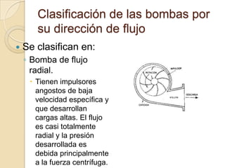 Clasificación de las bombas por su dirección de flujoSe clasifican en:Bomba de flujo radial.Tienen impulsores angostos de baja velocidad específica y que desarrollan cargas altas. El flujo es casi totalmente radial y la presión desarrollada es debida principalmente a la fuerza centrífuga.