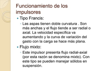 Funcionamiento de los impulsoresTipo Francis:Las aspas tienen doble curvatura . Son más anchas y el flujo tiende a ser radial o axial. La velocidad específica va aumentando y la curva de variación del gasto con la carga se hace más plana.Flujo mixto:Este impulsor presenta flujo radial-axial (por esta razón se denomina mixto). Con este tipo se pueden manejar sólidos en suspensión.