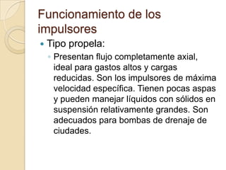 Funcionamiento de los impulsoresTipo propela:Presentan flujo completamente axial, ideal para gastos altos y cargas reducidas. Son los impulsores de máxima velocidad específica. Tienen pocas aspas y pueden manejar líquidos con sólidos en suspensión relativamente grandes. Son adecuados para bombas de drenaje de ciudades.