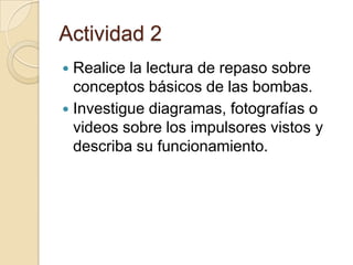 Actividad 2Realice la lectura de repaso sobre conceptos básicos de las bombas.Investigue diagramas, fotografías o videos sobre los impulsores vistos y describa su funcionamiento.