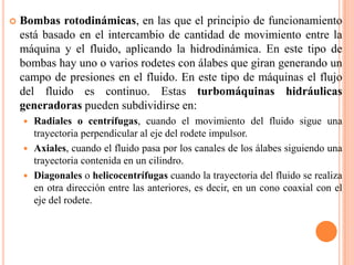 Bombas rotodinámicas, en las que el principio de funcionamiento está basado en el intercambio de cantidad de movimiento entre la máquina y el fluido, aplicando la hidrodinámica. En este tipo de bombas hay uno o varios rodetes con álabes que giran generando un campo de presiones en el fluido. En este tipo de máquinas el flujo del fluido es continuo. Estas turbomáquinas hidráulicas generadoras pueden subdividirse en:Radiales o centrífugas, cuando el movimiento del fluido sigue una trayectoria perpendicular al eje del rodete impulsor.Axiales, cuando el fluido pasa por los canales de los álabes siguiendo una trayectoria contenida en un cilindro.Diagonales o helicocentrífugas cuando la trayectoria del fluido se realiza en otra dirección entre las anteriores, es decir, en un cono coaxial con el eje del rodete.