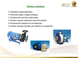 Bombas centrífugas

 Caudales medios/elevados.
 Presiones bajas: cargas limitadas.
 Construcción sencilla y bajo coste.
 Pueden requerir operación inicial de cebado.
 No producen pulsación en la descarga.
 Pueden manejar líquidos con sólidos en suspensión.
 