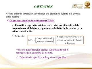 CAVITACIÓN

Para evitar la cavitación debe haber una presión suficiente a la entrada
de la bomba.
 Carga neta positiva de aspiración (CNPA)
      Especifica la presión mínima que el sistema hidráulico debe
     proporcionar al fluido en el punto de admisión de la bomba para
     evitar la cavitación.
      Se define:                                 Carga correspondiente a la
                             Carga total en el
                     CNPA                        presión de vapor del líquido
                             punto de admisión
                                                          a Tadmisión


         Es una especificación técnica suministrada por el
         fabricante para cada tipo de bomba.
          Depende del tipo de bomba y de su capacidad.
 