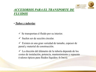 ACCESORIOS PARA EL TRANSPORTE DE
FLUIDOS


• Tubos y tuberías


     Se transportan el fluido por su interior.
     Suelen ser de sección circular.
     Existen en una gran variedad de tamaño, espesor de
    pared y material de construcción.
     La elección del diámetro de la tubería depende de los
    costes de instalación, potencia, mantenimiento y repuesto
    (valores típicos para fluidos líquidos: 0-3m/s).
 