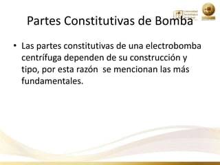 Partes Constitutivas de Bomba
• Las partes constitutivas de una electrobomba
  centrífuga dependen de su construcción y
  tipo, por esta razón se mencionan las más
  fundamentales.
 