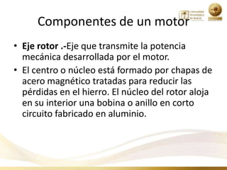 Componentes de un motor
• Eje rotor .-Eje que transmite la potencia
  mecánica desarrollada por el motor.
• El centro o núcleo está formado por chapas de
  acero magnético tratadas para reducir las
  pérdidas en el hierro. El núcleo del rotor aloja
  en su interior una bobina o anillo en corto
  circuito fabricado en aluminio.
 