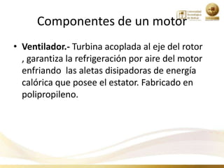 Componentes de un motor
• Ventilador.- Turbina acoplada al eje del rotor
  , garantiza la refrigeración por aire del motor
  enfriando las aletas disipadoras de energía
  calórica que posee el estator. Fabricado en
  polipropileno.
 