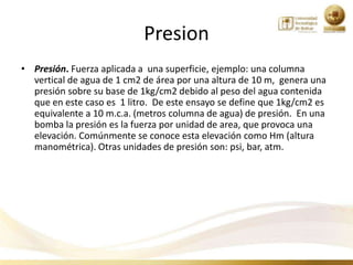Presion
• Presión. Fuerza aplicada a una superficie, ejemplo: una columna
  vertical de agua de 1 cm2 de área por una altura de 10 m, genera una
  presión sobre su base de 1kg/cm2 debido al peso del agua contenida
  que en este caso es 1 litro. De este ensayo se define que 1kg/cm2 es
  equivalente a 10 m.c.a. (metros columna de agua) de presión. En una
  bomba la presión es la fuerza por unidad de area, que provoca una
  elevación. Comúnmente se conoce esta elevación como Hm (altura
  manométrica). Otras unidades de presión son: psi, bar, atm.
 