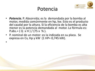 Potencia
• Potencia. P. Absorvida; es la demandada por la bomba al
  motor, medida comúnmente en hp, kw. Esto es el producto
  del caudal por la altura. Si la eficiencia de la bomba es alta
  menor es la potencia demandada al motor. La fórmula es:
  P.abs.= ( Q x H ) / (75 x % ).
• P. nominal de un motor: es la indicada en su placa. Se
  expresa en Cv, Hp y kW (1 HP= 0,745 kW).
•
 
