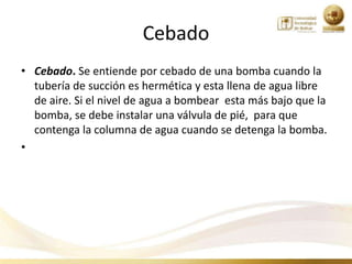 Cebado
• Cebado. Se entiende por cebado de una bomba cuando la
  tubería de succión es hermética y esta llena de agua libre
  de aire. Si el nivel de agua a bombear esta más bajo que la
  bomba, se debe instalar una válvula de pié, para que
  contenga la columna de agua cuando se detenga la bomba.
•
 