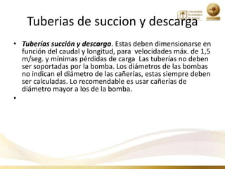 Tuberias de succion y descarga
• Tuberías succión y descarga. Estas deben dimensionarse en
  función del caudal y longitud, para velocidades máx. de 1,5
  m/seg. y mínimas pérdidas de carga Las tuberías no deben
  ser soportadas por la bomba. Los diámetros de las bombas
  no indican el diámetro de las cañerías, estas siempre deben
  ser calculadas. Lo recomendable es usar cañerías de
  diámetro mayor a los de la bomba.
•
 