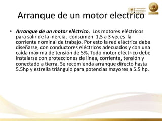 Arranque de un motor electrico
• Arranque de un motor eléctrico. Los motores eléctricos
  para salir de la inercia, consumen 1,5 a 3 veces la
  corriente nominal de trabajo. Por esto la red eléctrica debe
  diseñarse, con conductores eléctricos adecuados y con una
  caída máxima de tensión de 5%. Todo motor eléctrico debe
  instalarse con protecciones de línea, corriente, tensión y
  conectado a tierra. Se recomienda arranque directo hasta
  5.5hp y estrella triángulo para potencias mayores a 5.5 hp.
 