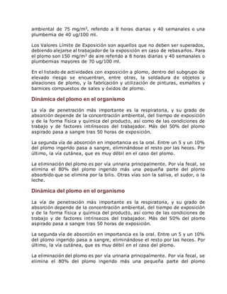 ambiental de 75 mg/m3, referido a 8 horas diarias y 40 semanales o una 
plumbemia de 40 ug/100 ml. 
Los Valores Límite de Exposición son aquellos que no deben ser superados, 
debiendo alejarse al trabajador de la exposición en caso de rebasarlos. Para 
el plomo son 150 mg/m3 de aire referido a 8 horas diarias y 40 semanales o 
plumbemias mayores de 70 ug/100 ml. 
En el listado de actividades con exposición a plomo, dentro del subgrupo de 
elevado riesgo se encuentran, entre otras, la soldadura de objetos y 
aleaciones de plomo, y la fabricación y utilización de pinturas, esmaltes y 
barnices compuestos de sales y óxidos de plomo. 
Dinámica del plomo en el organismo 
La vía de penetración más importante es la respiratoria, y su grado de 
absorción depende de la concentración ambiental, del tiempo de exposición 
y de la forma física y química del producto, así como de las condiciones de 
trabajo y de factores intrínsecos del trabajador. Más del 50% del plomo 
aspirado pasa a sangre tras 50 horas de exposición. 
La segunda vía de absorción en importancia es la oral. Entre un 5 y un 10% 
del plomo ingerido pasa a sangre, eliminándose el resto por las heces. Por 
último, la vía cutánea, que es muy débil en el caso del plomo. 
La eliminación del plomo es por vía urinaria principalmente. Por vía fecal, se 
elimina el 80% del plomo ingerido más una pequeña parte del plomo 
absorbido que se elimina por la bilis. Otras vías son la saliva, el sudor, o la 
leche. 
Dinámica del plomo en el organismo 
La vía de penetración más importante es la respiratoria, y su grado de 
absorción depende de la concentración ambiental, del tiempo de exposición 
y de la forma física y química del producto, así como de las condiciones de 
trabajo y de factores intrínsecos del trabajador. Más del 50% del plomo 
aspirado pasa a sangre tras 50 horas de exposición. 
La segunda vía de absorción en importancia es la oral. Entre un 5 y un 10% 
del plomo ingerido pasa a sangre, eliminándose el resto por las heces. Por 
último, la vía cutánea, que es muy débil en el caso del plomo. 
La eliminación del plomo es por vía urinaria principalmente. Por vía fecal, se 
elimina el 80% del plomo ingerido más una pequeña parte del plomo 
 