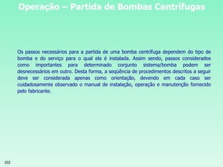 102
Operação – Partida de Bombas Centrífugas
Os passos necessários para a partida de uma bomba centrífuga dependem do tipo de
bomba e do serviço para o qual ela é instalada. Assim sendo, passos considerados
como importantes para determinado conjunto sistema/bomba podem ser
desnecessários em outro. Desta forma, a seqüência de procedimentos descritos a seguir
deve ser considerada apenas como orientação, devendo em cada caso ser
cuidadosamente observado o manual de instalação, operação e manutenção fornecido
pelo fabricante.
 