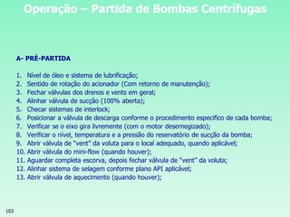 103
Operação – Partida de Bombas Centrífugas
A- PRÉ-PARTIDA
1. Nível de óleo e sistema de lubrificação;
2. Sentido de rotação do acionador (Com retorno de manutenção);
3. Fechar válvulas dos drenos e vents em geral;
4. Alinhar válvula de sucção (100% aberta);
5. Checar sistemas de interlock;
6. Posicionar a válvula de descarga conforme o procedimento especifico de cada bomba;
7. Verificar se o eixo gira livremente (com o motor desernegizado);
8. Verificar o nível, temperatura e a pressão do reservatório de sucção da bomba;
9. Abrir válvula de “vent” da voluta para o local adequado, quando aplicável;
10. Abrir válvula do mini-flow (quando houver);
11. Aguardar completa escorva, depois fechar válvula de “vent” da voluta;
12. Alinhar sistema de selagem conforme plano API aplicável;
13. Abrir válvula de aquecimento (quando houver);
 