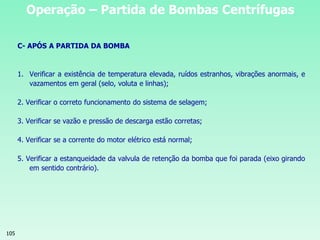105
Operação – Partida de Bombas Centrífugas
C- APÓS A PARTIDA DA BOMBA
1. Verificar a existência de temperatura elevada, ruídos estranhos, vibrações anormais, e
vazamentos em geral (selo, voluta e linhas);
2. Verificar o correto funcionamento do sistema de selagem;
3. Verificar se vazão e pressão de descarga estão corretas;
4. Verificar se a corrente do motor elétrico está normal;
5. Verificar a estanqueidade da valvula de retenção da bomba que foi parada (eixo girando
em sentido contrário).
 