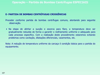 107
Operação – Partida de Bombas Centrífugas ESPECIAIS
E- PARTIDA DE BOMBAS CENTRÍFUGAS CRIOGÊNICAS
Proceder conforme partida de bombas centrífugas comuns, atentando para seguinte
observação.
 Na etapa de alinhar a sucção e escorva para flare, a temperatura deve ser
gradualmente reduzida de forma a garantir o resfriamento uniforme e adequado para
cada processo especifico. Com a realização deste procedimento estaremos evitando
problemas como cavitação, dilatações diferenciais, vazamentos, etc.
Nota: A redução de temperatura uniforme da carcaça é condição básica para a partida do
equipamento.
 
