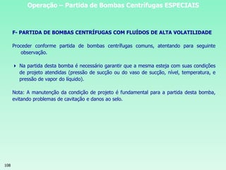 108
Operação – Partida de Bombas Centrífugas ESPECIAIS
F- PARTIDA DE BOMBAS CENTRÍFUGAS COM FLUÍDOS DE ALTA VOLATILIDADE
Proceder conforme partida de bombas centrífugas comuns, atentando para seguinte
observação.
 Na partida desta bomba é necessário garantir que a mesma esteja com suas condições
de projeto atendidas (pressão de sucção ou do vaso de sucção, nível, temperatura, e
pressão de vapor do líquido).
Nota: A manutenção da condição de projeto é fundamental para a partida desta bomba,
evitando problemas de cavitação e danos ao selo.
 
