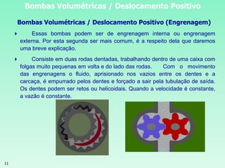 11
Bombas Volumétricas / Deslocamento Positivo
Bombas Volumétricas / Deslocamento Positivo (Engrenagem)
 Essas bombas podem ser de engrenagem interna ou engrenagem
externa. Por esta segunda ser mais comum, é a respeito dela que daremos
uma breve explicação.
 Consiste em duas rodas dentadas, trabalhando dentro de uma caixa com
folgas muito pequenas em volta e do lado das rodas. Com o movimento
das engrenagens o fluido, aprisionado nos vazios entre os dentes e a
carcaça, é empurrado pelos dentes e forçado a sair pela tubulação de saída.
Os dentes podem ser retos ou helicoidais. Quando a velocidade é constante,
a vazão é constante.
 