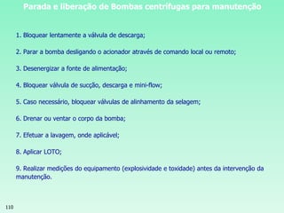 110
Parada e liberação de Bombas centrífugas para manutenção
1. Bloquear lentamente a válvula de descarga;
2. Parar a bomba desligando o acionador através de comando local ou remoto;
3. Desenergizar a fonte de alimentação;
4. Bloquear válvula de sucção, descarga e mini-flow;
5. Caso necessário, bloquear válvulas de alinhamento da selagem;
6. Drenar ou ventar o corpo da bomba;
7. Efetuar a lavagem, onde aplicável;
8. Aplicar LOTO;
9. Realizar medições do equipamento (explosividade e toxidade) antes da intervenção da
manutenção.
 