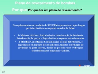 112
Plano de revezamento de bombas
Os equipamentos na condição de RESERVA apresentam, após longos
períodos inativos, os seguintes modos de falha:
• 1- Motores elétricos: Baixa isolação, deterioração do bobinado,
deterioração da graxa, e degradação em repouso dos rolamentos.
• 2- Bombas Centrífugas: Contaminação do óleo lubrificante, e
degradação em repouso dos rolamentos, sujeitos a formação de
cavidades na pista interna, devido ao peso do rotor e vibrações
transmitidas por máquinas vizinhas.
Voltar
Por que Por que ter um plano de revezamento ?
 