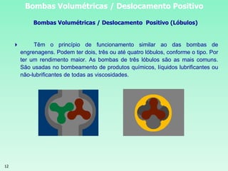 12
Bombas Volumétricas / Deslocamento Positivo
Bombas Volumétricas / Deslocamento Positivo (Lóbulos)
 Têm o princípio de funcionamento similar ao das bombas de
engrenagens. Podem ter dois, três ou até quatro lóbulos, conforme o tipo. Por
ter um rendimento maior. As bombas de três lóbulos são as mais comuns.
São usadas no bombeamento de produtos químicos, líquidos lubrificantes ou
não-lubrificantes de todas as viscosidades.
 