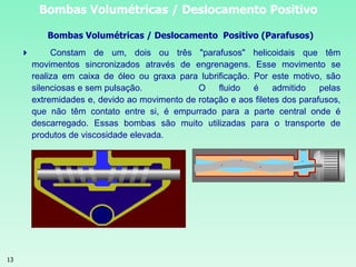13
Bombas Volumétricas / Deslocamento Positivo
Bombas Volumétricas / Deslocamento Positivo (Parafusos)
 Constam de um, dois ou três "parafusos" helicoidais que têm
movimentos sincronizados através de engrenagens. Esse movimento se
realiza em caixa de óleo ou graxa para lubrificação. Por este motivo, são
silenciosas e sem pulsação. O fluido é admitido pelas
extremidades e, devido ao movimento de rotação e aos filetes dos parafusos,
que não têm contato entre si, é empurrado para a parte central onde é
descarregado. Essas bombas são muito utilizadas para o transporte de
produtos de viscosidade elevada.
 