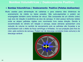 14
Bombas Volumétricas / Deslocamento Positivo
 Bombas Volumétricas / Deslocamento Positivo (Paletas deslizantes)
Muito usadas para alimentação de caldeiras e para sistema óleo dinâmicos de
acionamento de média ou baixa pressão. São auto-aspirantes e podem ser
empregadas também como bombas de vácuo. São compostas de um cilindro (rotor)
cujo eixo de rotação é excêntrico ao eixo da carcaça. O rotor possui ranhuras radiais
onde se alojam palhetas rígidas com movimento livre nessa direção. Devido à
excentricidade do cilindro em relação à carcaça, essas câmaras apresentam uma
redução de volume no sentido de escoamento pois as palhetas são forçadas a se
acomodarem sob o efeito da força centrífuga e limitadas, na sua projeção para fora do
rotor, pelo contorno da carcaça. Podem ser de descarga constante (mais comuns) e de
descarga variável .
 