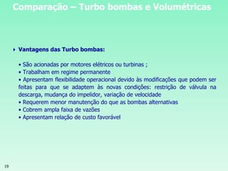 19
 Vantagens das Turbo bombas:
• São acionadas por motores elétricos ou turbinas ;
• Trabalham em regime permanente
• Apresentam flexibilidade operacional devido às modificações que podem ser
feitas para que se adaptem às novas condições: restrição de válvula na
descarga, mudança do impelidor, variação de velocidade
• Requerem menor manutenção do que as bombas alternativas
• Cobrem ampla faixa de vazões
• Apresentam relação de custo favorável
Comparação – Turbo bombas e Volumétricas
 