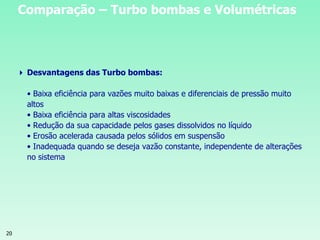 20
 Desvantagens das Turbo bombas:
• Baixa eficiência para vazões muito baixas e diferenciais de pressão muito
altos
• Baixa eficiência para altas viscosidades
• Redução da sua capacidade pelos gases dissolvidos no líquido
• Erosão acelerada causada pelos sólidos em suspensão
• Inadequada quando se deseja vazão constante, independente de alterações
no sistema
Comparação – Turbo bombas e Volumétricas
 