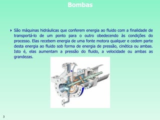 3
Bombas
 São máquinas hidráulicas que conferem energia ao fluido com a finalidade de
transportá-lo de um ponto para o outro obedecendo às condições do
processo. Elas recebem energia de uma fonte motora qualquer e cedem parte
desta energia ao fluido sob forma de energia de pressão, cinética ou ambas.
Isto é, elas aumentam a pressão do fluido, a velocidade ou ambas as
grandezas.
 