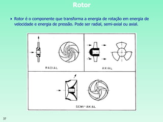 37
Rotor
 Rotor é o componente que transforma a energia de rotação em energia de
velocidade e energia de pressão. Pode ser radial, semi-axial ou axial.
 