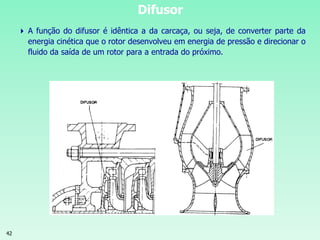 42
Difusor
 A função do difusor é idêntica a da carcaça, ou seja, de converter parte da
energia cinética que o rotor desenvolveu em energia de pressão e direcionar o
fluido da saída de um rotor para a entrada do próximo.
 