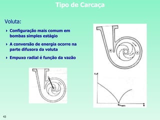 43
Tipo de Carcaça
Voluta:
 Configuração mais comum em
bombas simples estágio
 A conversão de energia ocorre na
parte difusora da voluta
 Empuxo radial é função da vazão
 