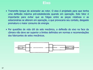 47
Eixo
 Transmite torque do acionador ao rotor. O eixo é projetado para que tenha
uma deflexão máxima pré-estabelecida quando em operação. Este fator é
importante para evitar que as folgas entre as peças rotativas e as
estacionárias se alterem em operação, o que provocaria seu contato, desgaste
prematuro e maior consumo de energia.
 Por questões de vida útil do selo mecânico, a deflexão do eixo na face da
câmara não deve ser superior a limites definidos em normas e recomendações
dos fabricantes de selos mecânicos.
 