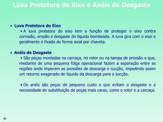 48
Luva Protetora do Eixo e Anéis de Desgaste
 Luva Protetora do Eixo
A luva protetora do eixo tem a função de proteger o eixo contra
corrosão, erosão e desgaste do líquido bombeado. A luva gira com o eixo e
geralmente é fixada de forma axial por chaveta.
 Anéis de Desgaste
São peças montadas na carcaça, no rotor ou na tampa de pressão e que,
mediante de uma pequena folga operacional fazem a separação entre as
regiões onde imperam as pressões de descarga e sucção, impedindo assim
um retorno exagerado de líquido da descarga para a sucção.
Os anéis são peças de pequeno custo e que evitam o desgaste e a
necessidade de substituição de peças mais caras, como o rotor e a carcaça.
 