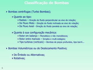 5
Classificação de Bombas
Bombas centrífugas (Turbo Bombas);
Quanto ao tipo:
Radiais – Direção do fluido perpendicular ao eixo de rotação;
De Fluxo Misto - Direção do fluido inclinada ao eixo de rotação;
De Fluxo Axial - Direção do fluido paralela ao eixo de rotação;
Quanto à sua configuração mecânica:
Rotor em balanço – Monobloco e não monoblocos;
Rotor entre mancais – Simples e multi-estágios;
Tipo turbinas (verticais) – Bombas de poços profundos, tipo barril...
Bombas Volumétricas ou de Deslocamento Positivo;
De Êmbolo ou Alternativas;
Rotativas;
 