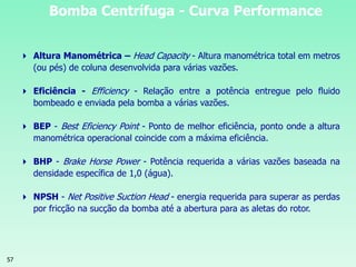 57
Bomba Centrífuga - Curva Performance
 Altura Manométrica – Head Capacity - Altura manométrica total em metros
(ou pés) de coluna desenvolvida para várias vazões.
 Eficiência - Efficiency - Relação entre a potência entregue pelo fluido
bombeado e enviada pela bomba a várias vazões.
 BEP - Best Eficiency Point - Ponto de melhor eficiência, ponto onde a altura
manométrica operacional coincide com a máxima eficiência.
 BHP - Brake Horse Power - Potência requerida a várias vazões baseada na
densidade específica de 1,0 (água).
 NPSH - Net Positive Suction Head - energia requerida para superar as perdas
por fricção na sucção da bomba até a abertura para as aletas do rotor.
 