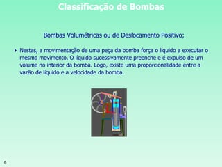 6
Classificação de Bombas
Bombas Volumétricas ou de Deslocamento Positivo;
 Nestas, a movimentação de uma peça da bomba força o líquido a executar o
mesmo movimento. O líquido sucessivamente preenche e é expulso de um
volume no interior da bomba. Logo, existe uma proporcionalidade entre a
vazão de líquido e a velocidade da bomba.
 
