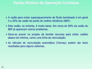 63
Vazão Mínima de Operação Contínua
A vazão para evitar superaquecimento do fluido bombeado é em geral
5 a 20% da vazão do ponto de melhor eficiência (BEP).
Esta vazão, no entanto, é muito baixa. Em cerca de 50% da vazão do
BEP já aparecem outros problemas.
Deve-se prover no projeto da bomba recursos para evitar vazões
abaixo da mínima, como uma linha de recirculação.
As válvulas de recirculação automática (Yarway) podem dar bons
resultados para alguns sistemas.
 