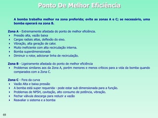 69
Ponto De Melhor Eficiência
A bomba trabalha melhor na zona preferida; evite as zonas A e C; se necessário, uma
bomba operará na zona B.
Zona A - Extremamente afastada do ponto de melhor eficiência.
 Pressão alta, vazão baixa
 Cargas radiais altas, deflexão do eixo.
 Vibração, alta geração de calor.
 Muito ineficiente com alta recirculação interna.
 Bomba superdimensionada
 Diminuir o rotor, adicionar linha de recirculação.
Zona B - Ligeiramente afastada do ponto de melhor eficiência
 Problemas similares aos da Zona A, porém menores e menos críticos para a vida da bomba quando
comparados com a Zona C.
Zona C - Fora da curva
 Vazão Alta e baixa pressão
 A bomba está super requerida - pode estar sub dimensionada para a função.
 Problemas de NPSH, cavitação, alto consumo de potência, vibração.
 Fechar válvula descarga para reduzir a vazão
 Reavaliar o sistema e a bomba
 
